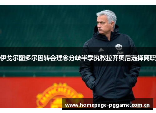 伊戈尔图多尔因转会理念分歧半季执教拉齐奥后选择离职